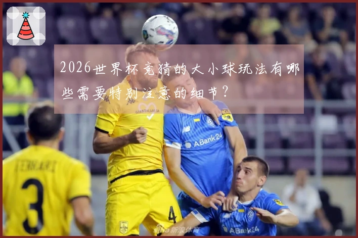 2026世界杯竞猜的大小球玩法有哪些需要特别注意的细节?