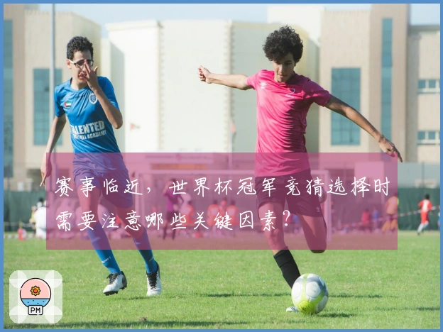 赛事临近，世界杯冠军竞猜选择时需要注意哪些关键因素？